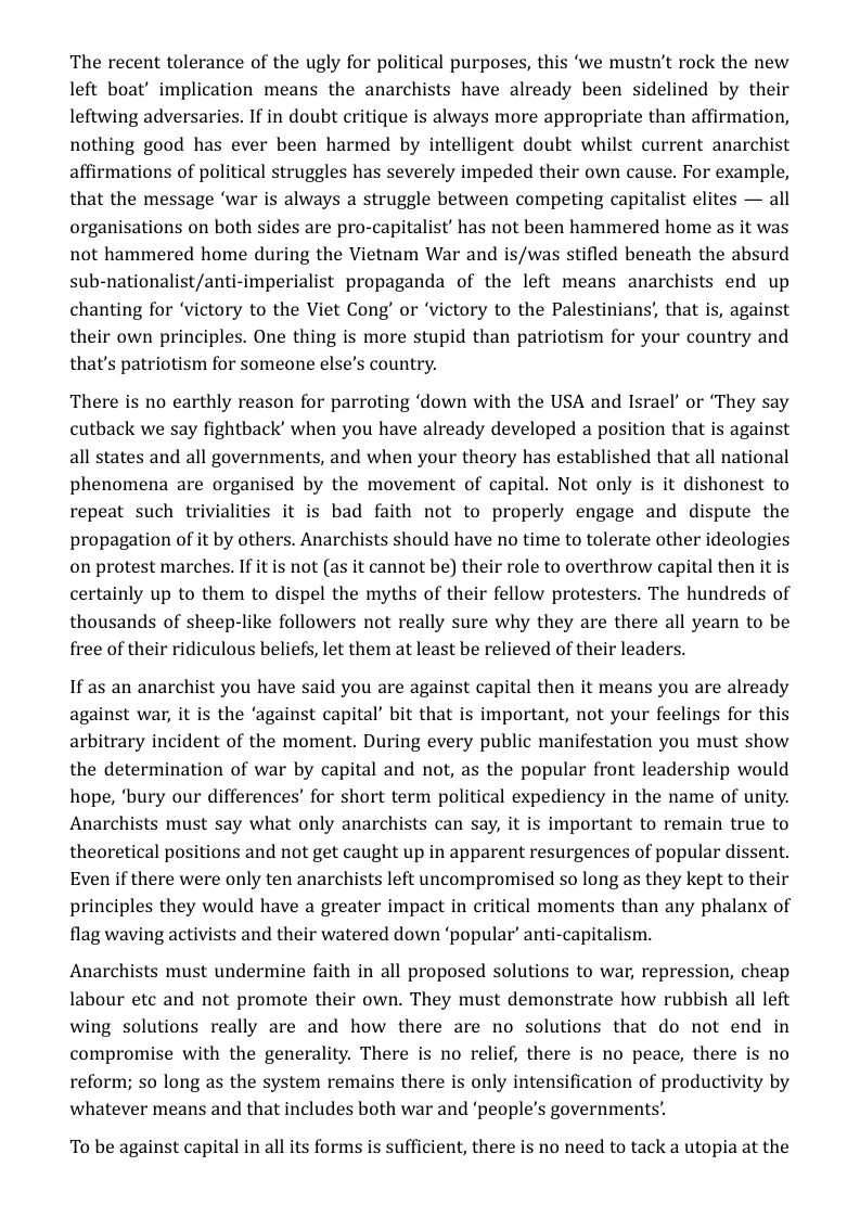 The recent tolerance of the ugly for political purposes, this ‘we mustn’t rock the new left boat’ implication means the anarchists have already been sidelined by their leftwing adversaries. If in doubt critique is always more appropriate than affirmation, nothing good has ever been harmed by intelligent doubt whilst current anarchist affirmations of political struggles has severely impeded their own cause. For example, that the message ‘war is always a struggle between competing capitalist elites — all organisations on both sides are pro-capitalist’ has not been hammered home as it was not hammered home during the Vietnam War and is/was stifled beneath the absurd sub-nationalist/anti-imperialist propaganda of the left means anarchists end up chanting for ‘victory to the Viet Cong’ or ‘victory to the Palestinians’, that is, against their own principles. One thing is more stupid than patriotism for your country and that’s patriotism for someone else’s country.  There is no earthly reason for parroting ‘down with the USA and Israel’ or ‘They say cutback we say fightback’ when you have already developed a position that is against all states and all governments, and when your theory has established that all national phenomena are organised by the movement of capital. Not only is it dishonest to repeat such trivialities it is bad faith not to properly engage and dispute the propagation of it by others. Anarchists should have no time to tolerate other ideologies on protest marches. If it is not (as it cannot be) their role to overthrow capital then it is certainly up to them to dispel the myths of their fellow protesters. The hundreds of thousands of sheep-like followers not really sure why they are there all yearn to be free of their ridiculous beliefs, let them at least be relieved of their leaders.  If as an anarchist you have said you are against capital then it means you are already against war, it is the ‘against capital’ bit that is important, not your feelings for this arbitrary incident of the moment. During every public manifestation you must show the determination of war by capital and not, as the popular front leadership would hope, ‘bury our differences’ for short term political expediency in the name of unity. Anarchists must say what only anarchists can say, it is important to remain true to theoretical positions and not get caught up in apparent resurgences of popular dissent. Even if there were only ten anarchists left uncompromised so long as they kept to their principles they would have a greater impact in critical moments than any phalanx of flag waving activists and their watered down ‘popular’ anti-capitalism.  Anarchists must undermine faith in all proposed solutions to war, repression, cheap labour etc and not promote their own. They must demonstrate how rubbish all left wing solutions really are and how there are no solutions that do not end in compromise with the generality. There is no relief, there is no peace, there is no reform; so long as the system remains there is only intensification of productivity by whatever means and that includes both war and ‘people’s governments’.  To be against capital in all its forms is sufficient, there is no need to tack a utopia at the 